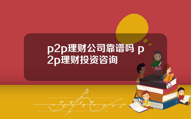 p2p理财公司靠谱吗 p2p理财投资咨询